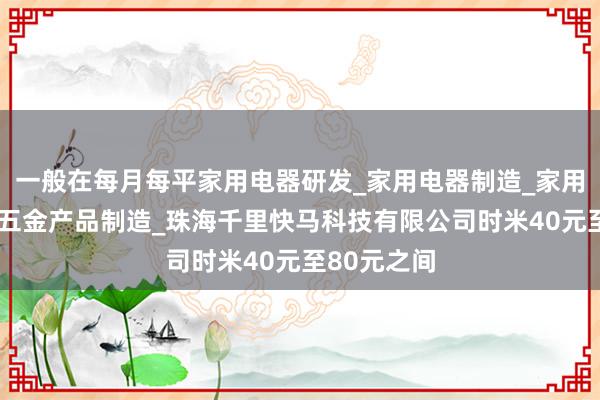 一般在每月每平家用电器研发_家用电器制造_家用电器销售_五金产品制造_珠海千里快马科技有限公司时米40元至80元之间